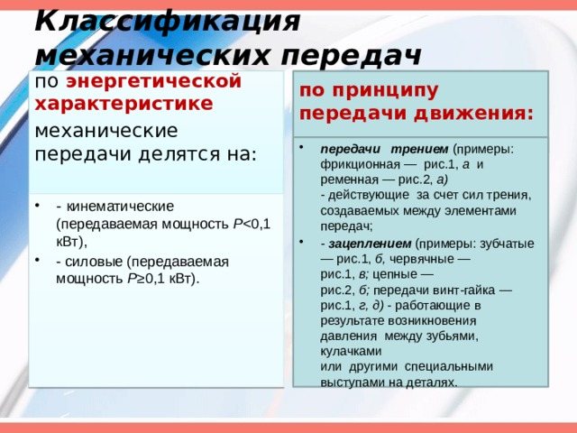 Классификация механических передач по энергетической характеристике по принципу передачи движения: механические передачи делятся на: передачи трением (примеры: фрикционная — рис.1, а и ременная — рис.2, а) - действующие за счет сил трения, создаваемых между элементами передач; - зацеплением (примеры: зубчатые — рис.1, б, червячные — рис.1, в; цеп­ные — рис.2, б; передачи винт-гайка — рис.1, г, д) - работающие в результате возникновения давления между зубьями, кулачками или другими специальными выступами на деталях. - кинематические (передаваемая мощность Р - силовые (передаваемая мощность Р ≥0,1 кВт).