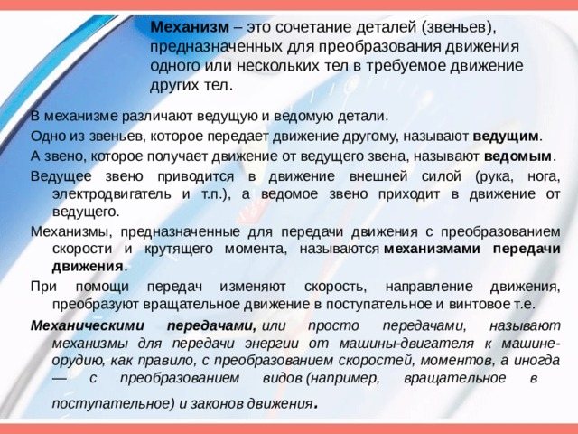 Механизм – это сочетание деталей (звеньев), предназначенных для преобразования движения одного или нескольких тел в требуемое движение других тел. В механизме различают ведущую и ведомую детали. Одно из звеньев, которое передает движение другому, называют ведущим . А звено, которое получает движение от ведущего звена, называют ведомым . Ведущее звено приводится в движение внешней силой (рука, нога, электродвигатель и т.п.), а ведомое звено приходит в движение от ведущего. Механизмы, предназначенные для передачи движения с преобразованием скорости и крутящего момента, называются механизмами передачи движения . При помощи передач изменяют скорость, направление движения, преобразуют вращательное движение в поступательное и винтовое т.е. Механическими передачами, или просто передачами, называют механизмы для передачи энергии от машины-двигателя к машине-орудию, как правило, с преобразованием скоростей, моментов, а иногда — с преобразованием видов (например, вращательное в поступательное) и законов движения .