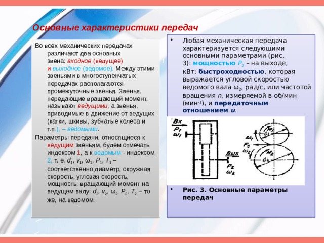 Основные характеристики передач Любая механическая передача характеризуется следующими основными параметрами (рис. 3): мощностью Р 2 – на выходе, кВт; быстроходностью , которая выражается угловой скоростью ведомого вала ω 2 , рад/с, или частотой вращения n , измеряемой в об/мин (мин -1 ), и передаточным отношением u . Рис. 3. Основные параметры передач Во всех механических передачах различают два основных звена: входное (ведущее) и выходное (ведомое). Между этими звеньями в многоступенчатых передачах располагаются промежуточные звенья. Звенья, передающие вращающий момент, называют ведущими , а звенья, приводимые в движение от ведущих (катки, шкивы, зубчатые колеса и т.п .), – ведомыми . Параметры передачи, относящиеся к ведущим звеньям, будем отмечать индексом 1 , а к ведомым - индексом 2, т. е. d 1 , v 1 , ω 1 , P 1 , T 1 – соответственно диаметр, окружная скорость, угловая скорость, мощность, вращающий момент на ведущем валу; d 2 , v 2 , ω 2 , P 2 , T 2 – то же, на ведомом.