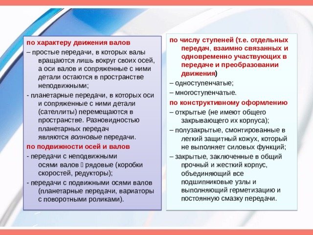 по числу ступеней (т.е. отдельных передач , взаимно связанных и одновременно участвующих в передаче и преобразовании движения ) – одноступенчатые; – многоступенчатые. по конструктивному оформлению – открытые (не имеют общего закрывающего их корпуса); – полузакрытые, смонтированные в легкий защитный кожух, который не выполняет силовых функций; – закрытые, заключенные в общий прочный и жесткий корпус, объединяющий все подшипниковые узлы и выполняющий герметизацию и постоянную смазку передачи. по характеру движения валов – простые передачи, в которых валы вращаются лишь вокруг своих осей, а оси валов и сопряженные с ними детали остаются в пространстве неподвижными; - планетарные передачи, в которых оси и сопряженные с ними детали (сателлиты) перемещаются в пространстве. Разновидностью планетарных передач являются волновые передачи. по подвижности осей и валов - передачи с неподвижными осями валов  рядовые (коробки скоростей, редукторы); - передачи с подвижными осями валов (планетарные передачи, вариаторы с поворотными роликами).