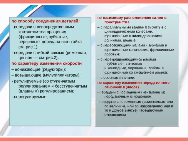 по взаимному расположению валов в пространстве – с параллельными валами  зубчатые с цилиндрическими колесами, фрикционные с цилиндрическими роликами, цепные; – с пересекающими валами - зубчатые и фрикционные конические, фрикционные лобовые; – с перекрещивающимися валами - зубчатые - винтовые и коноидные, червячные, лобовые фрикционные со смещением ролика; - с соосными валами. по характеру изменения передаточного отношения (числа) - передачи с постоянным (неизменным) передаточным отношением; - передачи с переменным (изменяемым или по величине, или по направлению или и то и другое вместе) передаточным отношением. по способу соединения деталей: - передачи с непосредственным контактом тел вращения (фрикционные, зубчатые, червячные, передачи винт-гайка — см. рис.1); - передачи с гибкой связью (ременная, цепная — см. рис.2). по характеру изменения скорости – понижающие (редукторы); – повышающие (мультипликаторы); - регулируемые (со ступенчатым регулированием и бесступенчатым (плавным) регулированием); - нерегулируемые