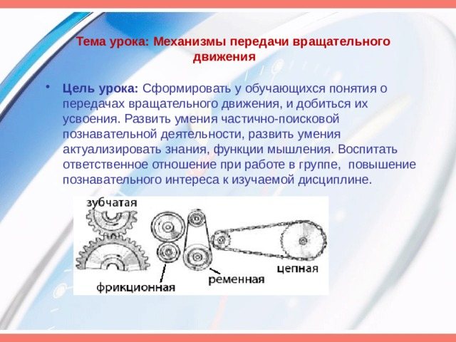 Тема урока: Механизмы передачи вращательного движения Цель урока: Сформировать у обучающихся понятия о передачах вращательного движения, и добиться их усвоения. Развить умения частично-поисковой познавательной деятельности, развить умения актуализировать знания, функции мышления. Воспитать ответственное отношение при работе в группе, повышение познавательного интереса к изучаемой дисциплине.