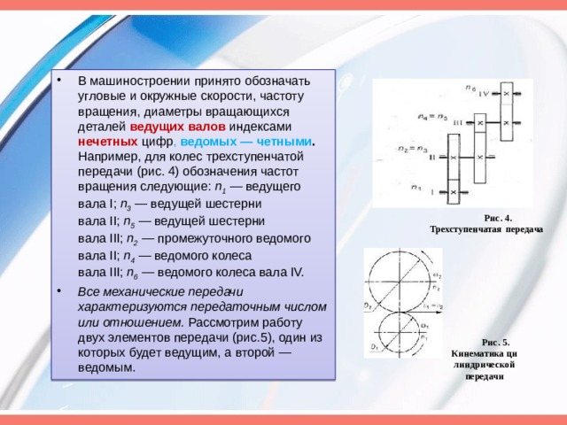В машиностроении принято обозначать угловые и окружные скорости, частоту вращения, диаметры вращающихся деталей ведущих валов индексами нечетных цифр , ведомых — четными . Например, для колес трехступенчатой передачи (рис. 4) обо­значения частот вращения следующие: п 1 — ведущего вала I; п 3 — ведущей шестерни вала II; п 5 — ведущей шестерни вала III; п 2 — промежуточного ведомого вала II; п 4 — ведомого колеса вала III; п 6 — ведомого колеса вала IV. Все механические передачи характеризуются передаточным числом или отношением. Рассмотрим работу двух элементов передачи (рис.5), один из которых будет ведущим, а второй — ведомым. Рис. 4. Трехступенчатая передача Рис. 5. Кинематика ци ­ линдрической передачи