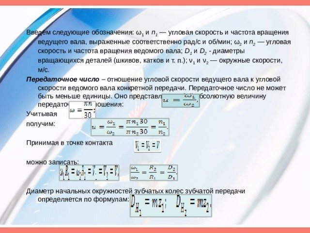 Введем следующие обозначения: ω 1 и п 1 — угло­вая скорость и частота вращения ведущего вала, выраженные соответственно рад/с и об/мин; ω 2 и п 2 — угловая скорость и частота вращения ведомого вала; D 1 и D 2 - диаметры вращающихся деталей (шкивов, катков и т. п.); ν 1 и ν 2 — окружные скоро­сти, м/с. Передаточное число – отношение угловой скорости ве­дущего вала к угловой скорости ведомого вала конкретной передачи. Передаточное число не может быть меньше единицы. Оно представляет собой абсолютную величину передаточного отношения: Учитывая получим: Принимая в точке контакта можно записать: Диаметр начальных окружностей зубчатых колес зубчатой передачи определяется по формулам:
